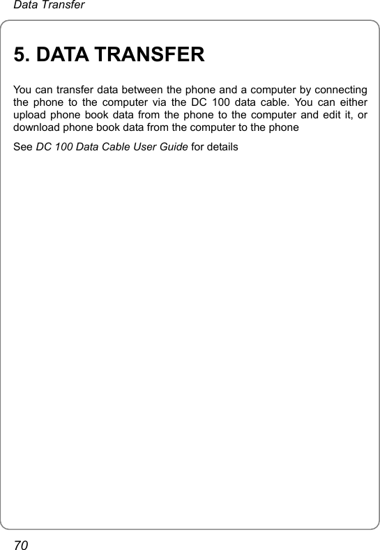 Data Transfer 5. DATA TRANSFER You can transfer data between the phone and a computer by connecting the phone to the computer via the DC 100 data cable. You can either upload phone book data from the phone to the computer and edit it, or download phone book data from the computer to the phone See DC 100 Data Cable User Guide for details  70 