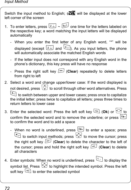 Input Method Switch the input method to English;    will be displayed at the lower left corner of the screen 1.  To enter letters, press   ~    one time for the letters labeled on the respective key; a word matching the input letters will be displayed automatically -  When you enter the first letter of any English word, “*” will be displayed (except   and  ). As you input letters, the phone will automatically associate the matched English words -  If the letter input does not correspond with any English word in the phone’s dictionary, this key press will have no response -  Press the right soft key   (Clear) repeatedly to delete letters from right to left 2.  Select a word and change upper/lower case: If the word displayed is not desired, press    to scroll through other word alternatives. Press   to switch between upper and lower cases; press once to capitalize the initial letter; press twice to capitalize all letters; press three times to return letters to lower case 3.  Enter the selected word: Press the left soft key   (Ok) or   to confirm the selected word and to remove the underline; or press   to confirm the word and to add a space -  When no word is underlined, press   to enter a space; press   to switch input methods; press    to move the cursor; press the right soft key   (Clear) to delete the character to the left of the cursor; press and hold the right soft key   (Clear) to delete all characters 4.  Enter symbols: When no word is underlined, press    to display the symbol list. Press    to highlight the intended symbol. Press the left soft key    to enter the selected symbol 72 