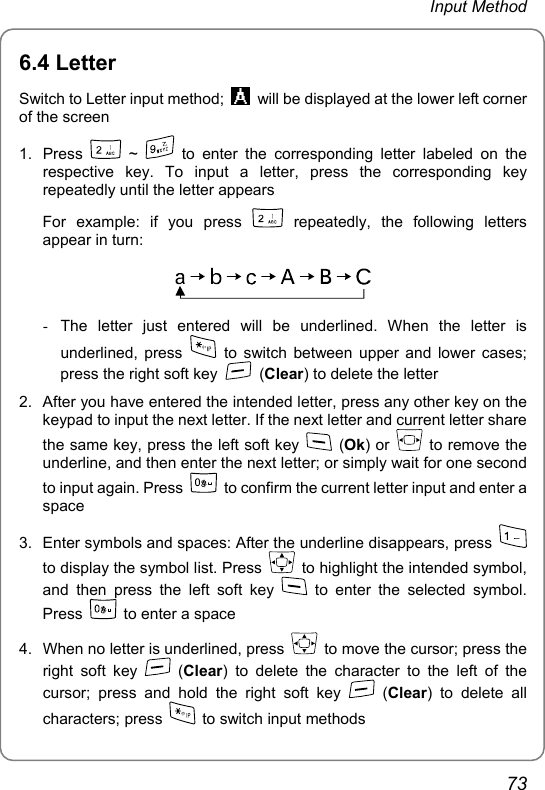 Input Method 6.4 Letter Switch to Letter input method;    will be displayed at the lower left corner of the screen 1. Press   ~   to enter the corresponding letter labeled on the respective key. To input a letter, press the corresponding key repeatedly until the letter appears For example: if you press   repeatedly, the following letters appear in turn:    -  The letter just entered will be underlined. When the letter is underlined, press    to switch between upper and lower cases; press the right soft key   (Clear) to delete the letter 2.  After you have entered the intended letter, press any other key on the keypad to input the next letter. If the next letter and current letter share the same key, press the left soft key   (Ok) or   to remove the underline, and then enter the next letter; or simply wait for one second to input again. Press    to confirm the current letter input and enter a space 3.  Enter symbols and spaces: After the underline disappears, press   to display the symbol list. Press    to highlight the intended symbol, and then press the left soft key   to enter the selected symbol. Press    to enter a space 4.  When no letter is underlined, press    to move the cursor; press the right soft key   (Clear) to delete the character to the left of the cursor; press and hold the right soft key   (Clear) to delete all characters; press    to switch input methods 73 