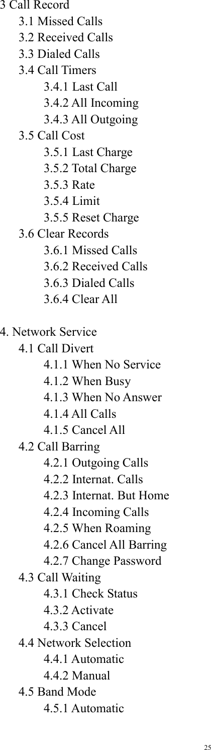 25   3 Call Record   3.1 Missed Calls   3.2 Received Calls   3.3 Dialed Calls  3.4 Call Timers    3.4.1 Last Call    3.4.2 All Incoming    3.4.3 All Outgoing   3.5 Call Cost    3.5.1 Last Charge    3.5.2 Total Charge    3.5.3 Rate    3.5.4 Limit    3.5.5 Reset Charge   3.6 Clear Records    3.6.1 Missed Calls    3.6.2 Received Calls    3.6.3 Dialed Calls    3.6.4 Clear All  4. Network Service   4.1 Call Divert    4.1.1 When No Service    4.1.2 When Busy    4.1.3 When No Answer    4.1.4 All Calls    4.1.5 Cancel All   4.2 Call Barring    4.2.1 Outgoing Calls    4.2.2 Internat. Calls    4.2.3 Internat. But Home    4.2.4 Incoming Calls    4.2.5 When Roaming    4.2.6 Cancel All Barring    4.2.7 Change Password  4.3 Call Waiting    4.3.1 Check Status    4.3.2 Activate    4.3.3 Cancel   4.4 Network Selection    4.4.1 Automatic    4.4.2 Manual   4.5 Band Mode    4.5.1 Automatic 
