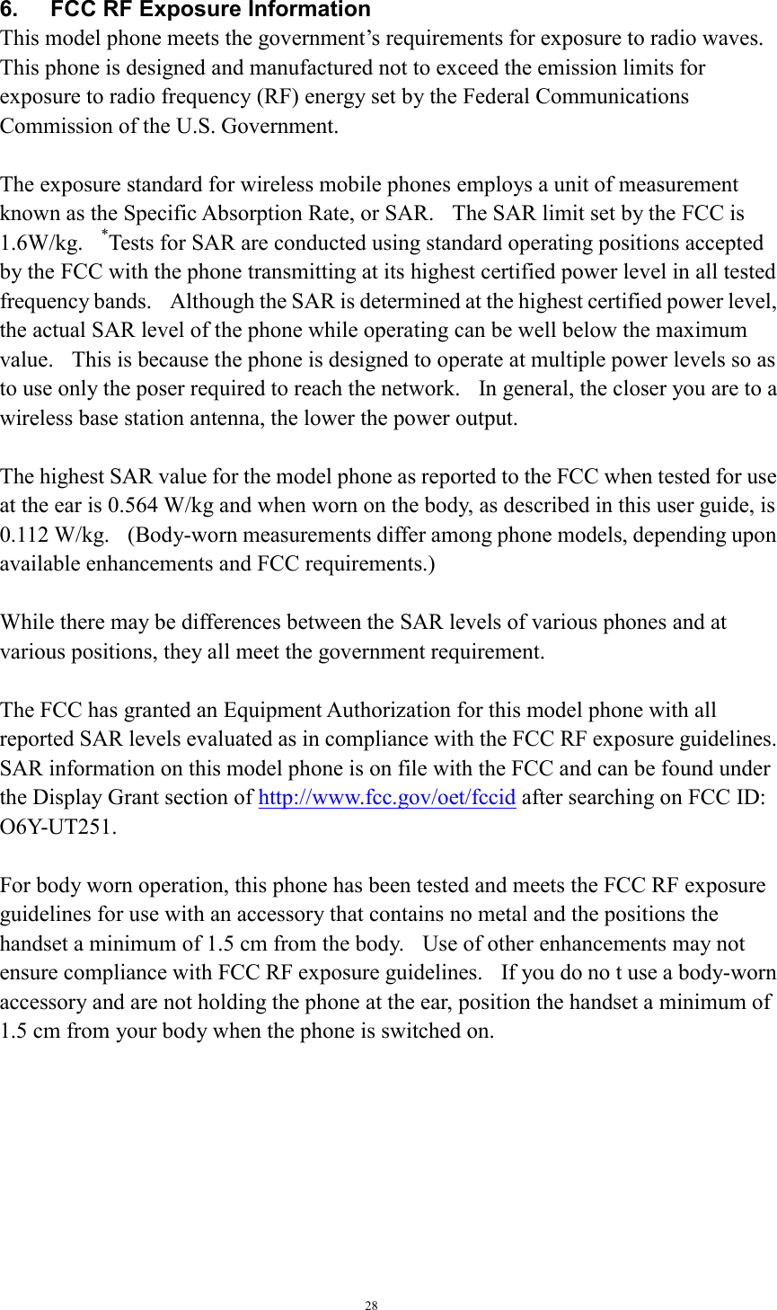 28    6.    FCC RF Exposure Information This model phone meets the government’s requirements for exposure to radio waves. This phone is designed and manufactured not to exceed the emission limits for exposure to radio frequency (RF) energy set by the Federal Communications Commission of the U.S. Government.      The exposure standard for wireless mobile phones employs a unit of measurement known as the Specific Absorption Rate, or SAR.    The SAR limit set by the FCC is 1.6W/kg.  *Tests for SAR are conducted using standard operating positions accepted by the FCC with the phone transmitting at its highest certified power level in all tested frequency bands.    Although the SAR is determined at the highest certified power level, the actual SAR level of the phone while operating can be well below the maximum value.    This is because the phone is designed to operate at multiple power levels so as to use only the poser required to reach the network.    In general, the closer you are to a wireless base station antenna, the lower the power output.  The highest SAR value for the model phone as reported to the FCC when tested for use at the ear is 0.564 W/kg and when worn on the body, as described in this user guide, is 0.112 W/kg.    (Body-worn measurements differ among phone models, depending upon available enhancements and FCC requirements.)  While there may be differences between the SAR levels of various phones and at various positions, they all meet the government requirement.  The FCC has granted an Equipment Authorization for this model phone with all reported SAR levels evaluated as in compliance with the FCC RF exposure guidelines.   SAR information on this model phone is on file with the FCC and can be found under the Display Grant section of http://www.fcc.gov/oet/fccid after searching on FCC ID: O6Y-UT251.  For body worn operation, this phone has been tested and meets the FCC RF exposure guidelines for use with an accessory that contains no metal and the positions the handset a minimum of 1.5 cm from the body.    Use of other enhancements may not ensure compliance with FCC RF exposure guidelines.    If you do no t use a body-worn accessory and are not holding the phone at the ear, position the handset a minimum of 1.5 cm from your body when the phone is switched on.   
