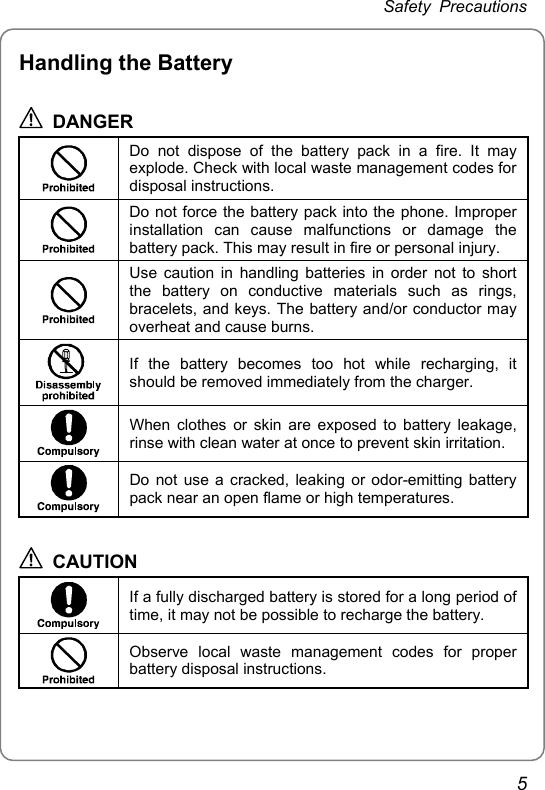 Safety Precautions Handling the Battery  DANGER  Do not dispose of the battery pack in a fire. It may explode. Check with local waste management codes for disposal instructions.  Do not force the battery pack into the phone. Improper installation can cause malfunctions or damage the battery pack. This may result in fire or personal injury.  Use caution in handling batteries in order not to short the battery on conductive materials such as rings, bracelets, and keys. The battery and/or conductor may overheat and cause burns.  If the battery becomes too hot while recharging, it should be removed immediately from the charger.  When clothes or skin are exposed to battery leakage, rinse with clean water at once to prevent skin irritation.  Do not use a cracked, leaking or odor-emitting battery pack near an open flame or high temperatures.  CAUTION  If a fully discharged battery is stored for a long period of time, it may not be possible to recharge the battery.  Observe local waste management codes for proper battery disposal instructions. 5 