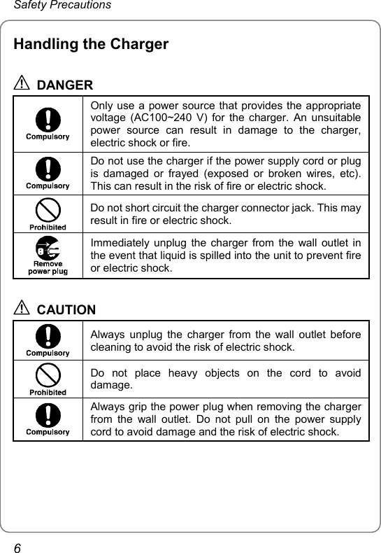 Safety Precautions Handling the Charger  DANGER  Only use a power source that provides the appropriate voltage (AC100~240 V) for the charger. An unsuitable power source can result in damage to the charger, electric shock or fire.  Do not use the charger if the power supply cord or plug is damaged or frayed (exposed or broken wires, etc). This can result in the risk of fire or electric shock.  Do not short circuit the charger connector jack. This may result in fire or electric shock.  Immediately unplug the charger from the wall outlet in the event that liquid is spilled into the unit to prevent fire or electric shock.  CAUTION  Always unplug the charger from the wall outlet before cleaning to avoid the risk of electric shock.  Do not place heavy objects on the cord to avoid damage.  Always grip the power plug when removing the charger from the wall outlet. Do not pull on the power supply cord to avoid damage and the risk of electric shock.  6 