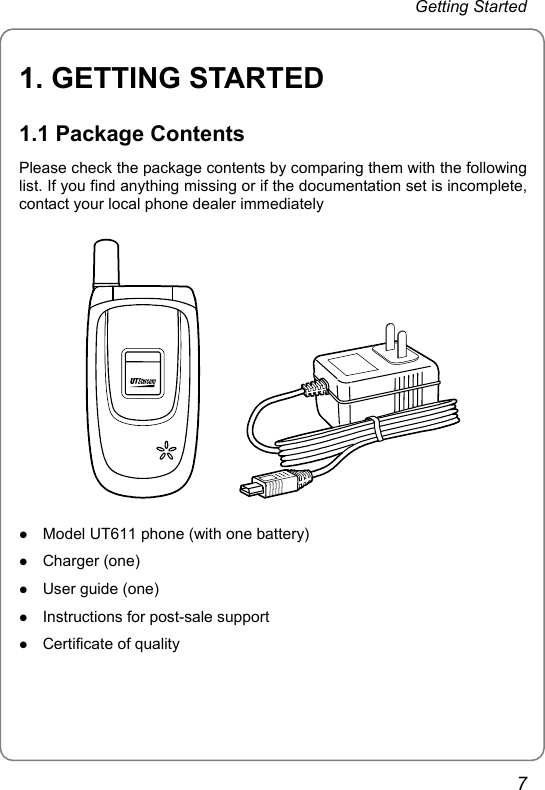 Getting Started 1. GETTING STARTED 1.1 Package Contents Please check the package contents by comparing them with the following list. If you find anything missing or if the documentation set is incomplete, contact your local phone dealer immediately        z Model UT611 phone (with one battery) z Charger (one) z User guide (one) z Instructions for post-sale support z Certificate of quality 7 