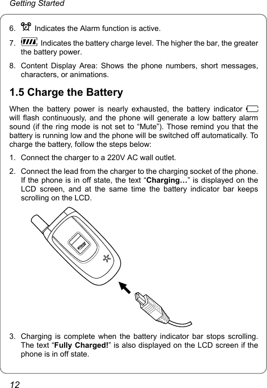 Getting Started 6.    Indicates the Alarm function is active. 7.    Indicates the battery charge level. The higher the bar, the greater the battery power. 8.  Content Display Area: Shows the phone numbers, short messages, characters, or animations. 1.5 Charge the Battery When the battery power is nearly exhausted, the battery indicator   will flash continuously, and the phone will generate a low battery alarm sound (if the ring mode is not set to “Mute”). Those remind you that the battery is running low and the phone will be switched off automatically. To charge the battery, follow the steps below: 1.  Connect the charger to a 220V AC wall outlet. 2.  Connect the lead from the charger to the charging socket of the phone. If the phone is in off state, the text “Charging…” is displayed on the LCD screen, and at the same time the battery indicator bar keeps scrolling on the LCD.  3.  Charging is complete when the battery indicator bar stops scrolling. The text “Fully Charged!” is also displayed on the LCD screen if the phone is in off state. 12 