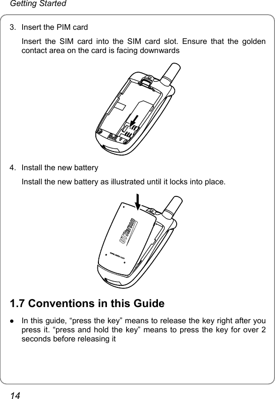 Getting Started 3.  Insert the PIM card Insert the SIM card into the SIM card slot. Ensure that the golden contact area on the card is facing downwards  4.  Install the new battery Install the new battery as illustrated until it locks into place.    1.7 Conventions in this Guide z In this guide, “press the key” means to release the key right after you press it. “press and hold the key” means to press the key for over 2 seconds before releasing it 14 