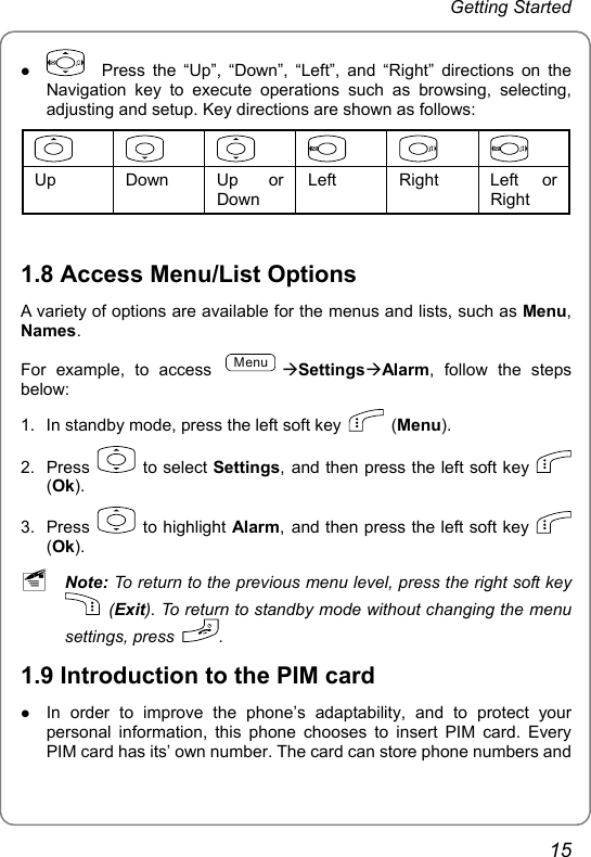 Getting Started z   Press the “Up”, “Down”, “Left”, and “Right” directions on the Navigation key to execute operations such as browsing, selecting, adjusting and setup. Key directions are shown as follows:            Up Down Up or Down Left Right Left or Right  1.8 Access Menu/List Options A variety of options are available for the menus and lists, such as Menu, Names. For example, to access MenuÆSettingsÆAlarm, follow the steps below:  1.  In standby mode, press the left soft key   (Menu). 2. Press   to select Settings, and then press the left soft key   (Ok). 3. Press   to highlight Alarm, and then press the left soft key   (Ok).  ~ Note: To return to the previous menu level, press the right soft key  (Exit). To return to standby mode without changing the menu settings, press  . 1.9 Introduction to the PIM card   z In order to improve the phone’s adaptability, and to protect your personal information, this phone chooses to insert PIM card. Every PIM card has its’ own number. The card can store phone numbers and 15 