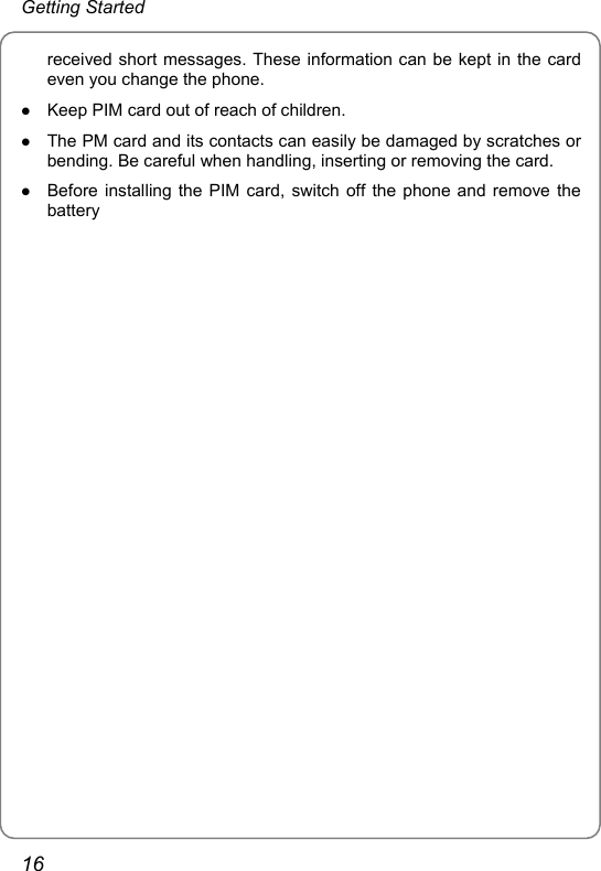 Getting Started received short messages. These information can be kept in the card even you change the phone.   z Keep PIM card out of reach of children. z The PM card and its contacts can easily be damaged by scratches or bending. Be careful when handling, inserting or removing the card. z Before installing the PIM card, switch off the phone and remove the battery     16 