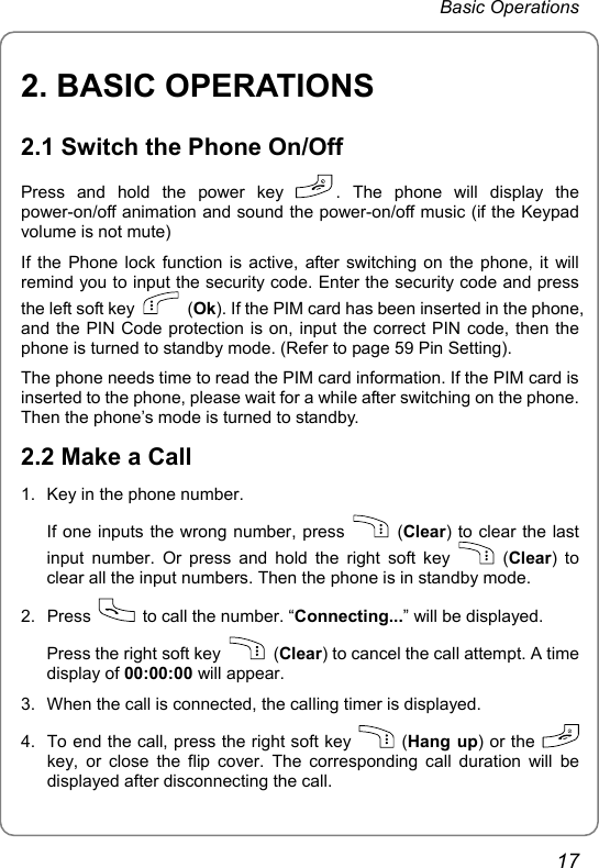 Basic Operations 2. BASIC OPERATIONS 2.1 Switch the Phone On/Off Press and hold the power key  . The phone will display the power-on/off animation and sound the power-on/off music (if the Keypad volume is not mute) If the Phone lock function is active, after switching on the phone, it will remind you to input the security code. Enter the security code and press the left soft key   (Ok). If the PIM card has been inserted in the phone, and the PIN Code protection is on, input the correct PIN code, then the phone is turned to standby mode. (Refer to page 59 Pin Setting). The phone needs time to read the PIM card information. If the PIM card is inserted to the phone, please wait for a while after switching on the phone. Then the phone’s mode is turned to standby. 2.2 Make a Call 1.  Key in the phone number. If one inputs the wrong number, press   (Clear) to clear the last input number. Or press and hold the right soft key   (Clear) to clear all the input numbers. Then the phone is in standby mode. 2. Press    to call the number. “Connecting...” will be displayed. Press the right soft key   (Clear) to cancel the call attempt. A time display of 00:00:00 will appear. 3.  When the call is connected, the calling timer is displayed. 4.  To end the call, press the right soft key   (Hang up) or the   key, or close the flip cover. The corresponding call duration will be displayed after disconnecting the call. 17 