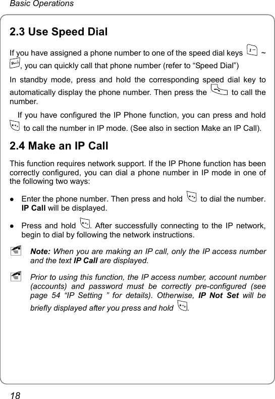 Basic Operations 2.3 Use Speed Dial If you have assigned a phone number to one of the speed dial keys 1 ~ 9, you can quickly call that phone number (refer to “Speed Dial”)   In standby mode, press and hold the corresponding speed dial key to automatically display the phone number. Then press the   to call the number.     If you have configured the IP Phone function, you can press and hold   to call the number in IP mode. (See also in section Make an IP Call).   2.4 Make an IP Call This function requires network support. If the IP Phone function has been correctly configured, you can dial a phone number in IP mode in one of the following two ways: z Enter the phone number. Then press and hold    to dial the number. IP Call will be displayed. z Press and hold  . After successfully connecting to the IP network, begin to dial by following the network instructions. ~ Note: When you are making an IP call, only the IP access number and the text IP Call are displayed. ~ Prior to using this function, the IP access number, account number (accounts) and password must be correctly pre-configured (see page 54 “IP Setting ” for details). Otherwise, IP Not Set will be briefly displayed after you press and hold  . 18 