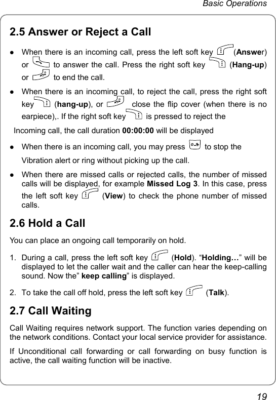 Basic Operations 2.5 Answer or Reject a Call z When there is an incoming call, press the left soft key  (Answer) or    to answer the call. Press the right soft key   (Hang-up) or    to end the call. z When there is an incoming call, to reject the call, press the right soft key  (hang-up), or     close the flip cover (when there is no earpiece),. If the right soft key   is pressed to reject the     Incoming call, the call duration 00:00:00 will be displayed z When there is an incoming call, you may press 0  to stop the         Vibration alert or ring without picking up the call. z When there are missed calls or rejected calls, the number of missed calls will be displayed, for example Missed Log 3. In this case, press the left soft key   (View) to check the phone number of missed calls.  2.6 Hold a Call You can place an ongoing call temporarily on hold. 1.  During a call, press the left soft key   (Hold). “Holding…” will be displayed to let the caller wait and the caller can hear the keep-calling sound. Now the” keep calling” is displayed. 2.  To take the call off hold, press the left soft key   (Talk). 2.7 Call Waiting Call Waiting requires network support. The function varies depending on the network conditions. Contact your local service provider for assistance. If Unconditional call forwarding or call forwarding on busy function is active, the call waiting function will be inactive.   19 
