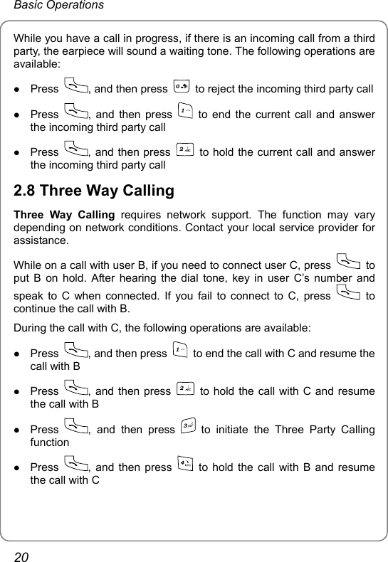 Basic Operations While you have a call in progress, if there is an incoming call from a third party, the earpiece will sound a waiting tone. The following operations are available: z Press  , and then press 0  to reject the incoming third party call z Press  , and then press 1 to end the current call and answer the incoming third party call z Press  , and then press 2  to hold the current call and answer the incoming third party call 2.8 Three Way Calling Three Way Calling requires network support. The function may vary depending on network conditions. Contact your local service provider for assistance. While on a call with user B, if you need to connect user C, press   to put B on hold. After hearing the dial tone, key in user C’s number and speak to C when connected. If you fail to connect to C, press   to continue the call with B. During the call with C, the following operations are available: z Press  , and then press 1  to end the call with C and resume the call with B z Press  , and then press 2  to hold the call with C and resume the call with B z Press  , and then press 3 to initiate the Three Party Calling function z Press  , and then press 4 to hold the call with B and resume the call with C 20 