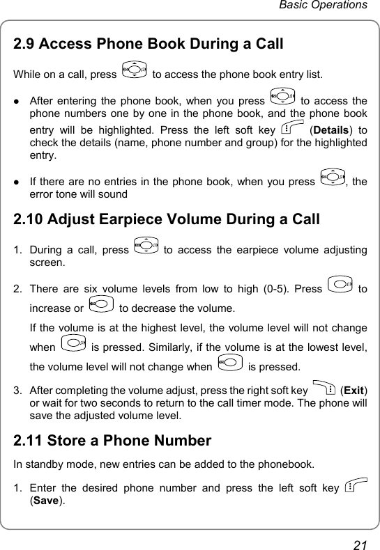 Basic Operations 2.9 Access Phone Book During a Call While on a call, press    to access the phone book entry list. z After entering the phone book, when you press   to access the phone numbers one by one in the phone book, and the phone book entry will be highlighted. Press the left soft key   (Details) to check the details (name, phone number and group) for the highlighted entry.  z If there are no entries in the phone book, when you press  , the     error tone will sound 2.10 Adjust Earpiece Volume During a Call 1.  During a call, press   to access the earpiece volume adjusting screen.  2.  There are six volume levels from low to high (0-5). Press   to increase or    to decrease the volume. If the volume is at the highest level, the volume level will not change when    is pressed. Similarly, if the volume is at the lowest level, the volume level will not change when   is pressed. 3.  After completing the volume adjust, press the right soft key   (Exit) or wait for two seconds to return to the call timer mode. The phone will save the adjusted volume level.   2.11 Store a Phone Number In standby mode, new entries can be added to the phonebook. 1.  Enter the desired phone number and press the left soft key   (Save). 21 
