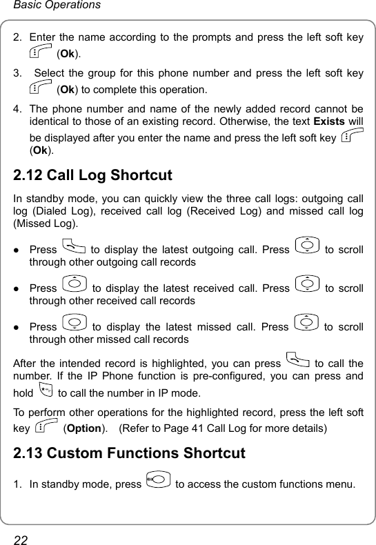 Basic Operations 2.  Enter the name according to the prompts and press the left soft key  (Ok). 3.   Select the group for this phone number and press the left soft key  (Ok) to complete this operation.   4.  The phone number and name of the newly added record cannot be identical to those of an existing record. Otherwise, the text Exists will be displayed after you enter the name and press the left soft key   (Ok). 2.12 Call Log Shortcut In standby mode, you can quickly view the three call logs: outgoing call log (Dialed Log), received call log (Received Log) and missed call log (Missed Log). z Press   to display the latest outgoing call. Press   to scroll through other outgoing call records z Press   to display the latest received call. Press   to scroll through other received call records z Press   to display the latest missed call. Press   to scroll through other missed call records After the intended record is highlighted, you can press    to call the number. If the IP Phone function is pre-configured, you can press and hold    to call the number in IP mode. To perform other operations for the highlighted record, press the left soft key   (Option).    (Refer to Page 41 Call Log for more details) 2.13 Custom Functions Shortcut 1.  In standby mode, press    to access the custom functions menu. 22 