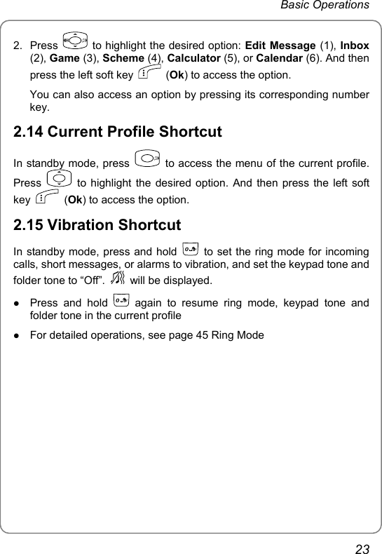 Basic Operations 2. Press   to highlight the desired option: Edit Message (1), Inbox (2), Game (3), Scheme (4), Calculator (5), or Calendar (6). And then press the left soft key   (Ok) to access the option. You can also access an option by pressing its corresponding number key. 2.14 Current Profile Shortcut In standby mode, press    to access the menu of the current profile. Press   to highlight the desired option. And then press the left soft key   (Ok) to access the option. 2.15 Vibration Shortcut In standby mode, press and hold 0  to set the ring mode for incoming calls, short messages, or alarms to vibration, and set the keypad tone and folder tone to “Off”.   will be displayed. z Press and hold 0 again to resume ring mode, keypad tone and folder tone in the current profile z For detailed operations, see page 45 Ring Mode23 