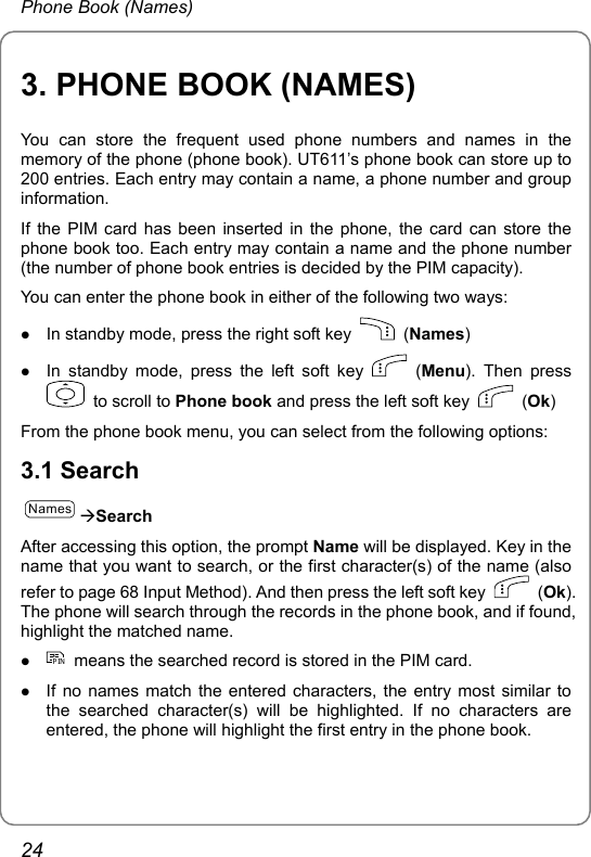 Phone Book (Names) 3. PHONE BOOK (NAMES) You can store the frequent used phone numbers and names in the memory of the phone (phone book). UT611’s phone book can store up to 200 entries. Each entry may contain a name, a phone number and group information. If the PIM card has been inserted in the phone, the card can store the phone book too. Each entry may contain a name and the phone number (the number of phone book entries is decided by the PIM capacity). You can enter the phone book in either of the following two ways: z In standby mode, press the right soft key   (Names) z In standby mode, press the left soft key   (Menu). Then press   to scroll to Phone book and press the left soft key   (Ok) From the phone book menu, you can select from the following options:   3.1 Search NamesÆSearch After accessing this option, the prompt Name will be displayed. Key in the name that you want to search, or the first character(s) of the name (also refer to page 68 Input Method). And then press the left soft key   (Ok). The phone will search through the records in the phone book, and if found, highlight the matched name.   z PIN  means the searched record is stored in the PIM card. z If no names match the entered characters, the entry most similar to the searched character(s) will be highlighted. If no characters are entered, the phone will highlight the first entry in the phone book. 24 