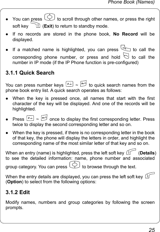 Phone Book (Names) z You can press    to scroll through other names, or press the right soft key   (Exit) to return to standby mode. z If no records are stored in the phone book, No Record will be displayed. z If a matched name is highlighted, you can press   to call the corresponding phone number, or press and hold   to  call  the number in IP mode (if the IP Phone function is pre-configured) 3.1.1 Quick Search You can press number keys 2 ~ 9  to quick search names from the phone book entry list. A quick search operates as follows:   z When the key is pressed once, all names that start with the first character of the key will be displayed. And one of the records will be highlighted.  z Press 2 ~ 9  once to display the first corresponding letter. Press twice to display the second corresponding letter and so on. z When the key is pressed, if there is no corresponding letter in the book of that key, the phone will display the letters in order, and highlight the corresponding name of the most similar letter of that key and so on. When an entry (name) is highlighted, press the left soft key   (Details) to see the detailed information: name, phone number and associated group category. You can press    to browse through the text. When the entry details are displayed, you can press the left soft key   (Option) to select from the following options: 3.1.2 Edit Modify names, numbers and group categories by following the screen prompts. 25 