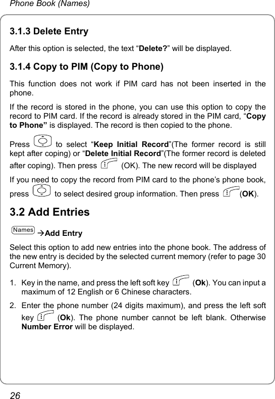 Phone Book (Names) 3.1.3 Delete Entry After this option is selected, the text “Delete?” will be displayed.   3.1.4 Copy to PIM (Copy to Phone)   This function does not work if PIM card has not been inserted in the phone.  If the record is stored in the phone, you can use this option to copy the record to PIM card. If the record is already stored in the PIM card, “Copy to Phone” is displayed. The record is then copied to the phone. Press   to select “Keep Initial Record”(The former record is still kept after coping) or “Delete Initial Record”(The former record is deleted after coping). Then press    (OK). The new record will be displayed   If you need to copy the record from PIM card to the phone’s phone book, press    to select desired group information. Then press  (OK). 3.2 Add Entries NamesÆAdd Entry Select this option to add new entries into the phone book. The address of the new entry is decided by the selected current memory (refer to page 30 Current Memory). 1.  Key in the name, and press the left soft key   (Ok). You can input a maximum of 12 English or 6 Chinese characters.   2.  Enter the phone number (24 digits maximum), and press the left soft key   (Ok). The phone number cannot be left blank. Otherwise Number Error will be displayed.   26 