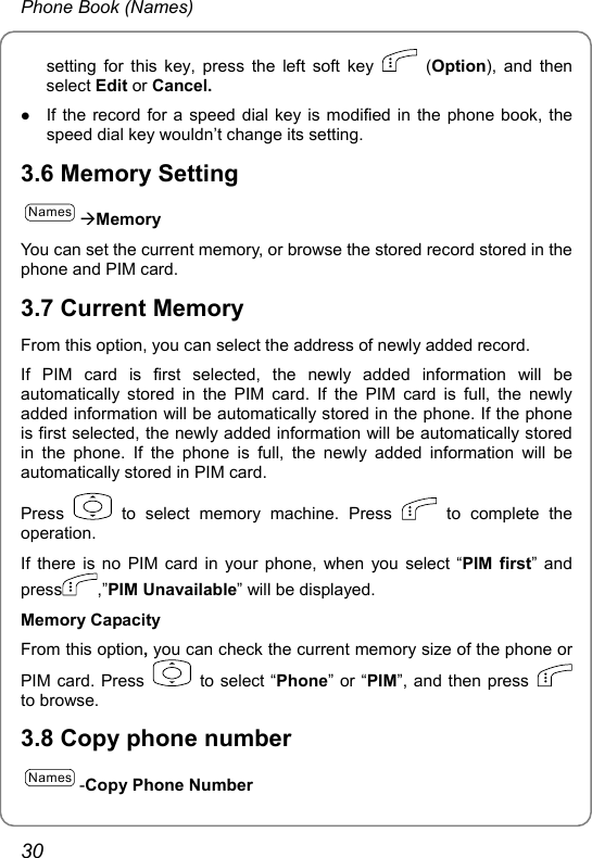 Phone Book (Names) setting for this key, press the left soft key   (Option), and then select Edit or Cancel. z If the record for a speed dial key is modified in the phone book, the speed dial key wouldn’t change its setting.   3.6 Memory Setting NamesÆMemory You can set the current memory, or browse the stored record stored in the phone and PIM card. 3.7 Current Memory From this option, you can select the address of newly added record. If PIM card is first selected, the newly added information will be automatically stored in the PIM card. If the PIM card is full, the newly added information will be automatically stored in the phone. If the phone is first selected, the newly added information will be automatically stored in the phone. If the phone is full, the newly added information will be automatically stored in PIM card. Press   to select memory machine. Press   to complete the operation. If there is no PIM card in your phone, when you select “PIM first” and press ,”PIM Unavailable” will be displayed. Memory Capacity From this option, you can check the current memory size of the phone or PIM card. Press   to select “Phone” or “PIM”, and then press   to browse.  3.8 Copy phone number Names-Copy Phone Number 30 