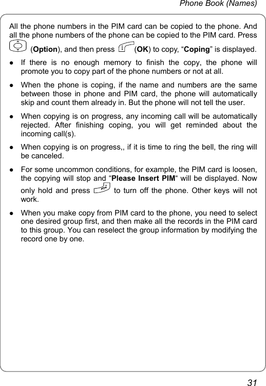 Phone Book (Names) All the phone numbers in the PIM card can be copied to the phone. And all the phone numbers of the phone can be copied to the PIM card. Press  (Option), and then press  (OK) to copy, “Coping” is displayed.  z If there is no enough memory to finish the copy, the phone will promote you to copy part of the phone numbers or not at all. z When the phone is coping, if the name and numbers are the same between those in phone and PIM card, the phone will automatically skip and count them already in. But the phone will not tell the user. z When copying is on progress, any incoming call will be automatically rejected. After finishing coping, you will get reminded about the incoming call(s). z When copying is on progress,, if it is time to ring the bell, the ring will be canceled. z For some uncommon conditions, for example, the PIM card is loosen, the copying will stop and “Please Insert PIM“ will be displayed. Now only hold and press   to turn off the phone. Other keys will not work. z When you make copy from PIM card to the phone, you need to select one desired group first, and then make all the records in the PIM card to this group. You can reselect the group information by modifying the record one by one.   31 