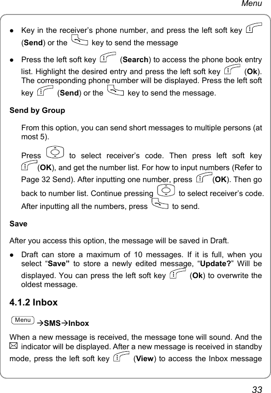 Menu z Key in the receiver’s phone number, and press the left soft key   (Send) or the    key to send the message z Press the left soft key   (Search) to access the phone book entry list. Highlight the desired entry and press the left soft key   (Ok). The corresponding phone number will be displayed. Press the left soft key   (Send) or the    key to send the message. Send by Group From this option, you can send short messages to multiple persons (at most 5). Press   to select receiver’s code. Then press left soft key (OK), and get the number list. For how to input numbers (Refer to Page 32 Send). After inputting one number, press  (OK). Then go back to number list. Continue pressing    to select receiver’s code. After inputting all the numbers, press   to send. Save After you access this option, the message will be saved in Draft. z Draft can store a maximum of 10 messages. If it is full, when you select “Save” to store a newly edited message, “Update?” Will be displayed. You can press the left soft key   (Ok) to overwrite the oldest message. 4.1.2 Inbox MenuÆSMSÆInbox When a new message is received, the message tone will sound. And the   indicator will be displayed. After a new message is received in standby mode, press the left soft key   (View) to access the Inbox message 33 