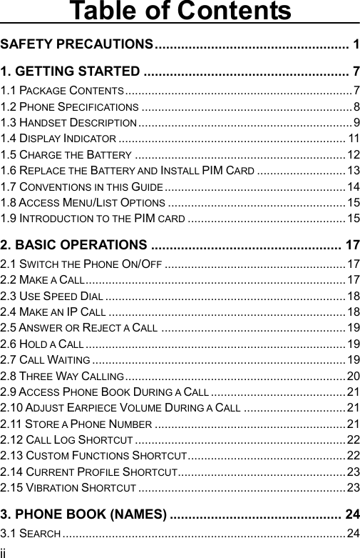  Table of Contents SAFETY PRECAUTIONS.................................................... 1 1. GETTING STARTED ....................................................... 7 1.1 PACKAGE CONTENTS.....................................................................7 1.2 PHONE SPECIFICATIONS................................................................8 1.3 HANDSET DESCRIPTION.................................................................9 1.4 DISPLAY INDICATOR..................................................................... 11 1.5 CHARGE THE BATTERY................................................................12 1.6 REPLACE THE BATTERY AND INSTALL PIM CARD...........................13 1.7 CONVENTIONS IN THIS GUIDE.......................................................14 1.8 ACCESS MENU/LIST OPTIONS......................................................15 1.9 INTRODUCTION TO THE PIM CARD................................................15 2. BASIC OPERATIONS ................................................... 17 2.1 SWITCH THE PHONE ON/OFF.......................................................17 2.2 MAKE A CALL...............................................................................17 2.3 USE SPEED DIAL.........................................................................18 2.4 MAKE AN IP CALL........................................................................18 2.5 ANSWER OR REJECT A CALL........................................................19 2.6 HOLD A CALL...............................................................................19 2.7 CALL WAITING.............................................................................19 2.8 THREE WAY CALLING...................................................................20 2.9 ACCESS PHONE BOOK DURING A CALL.........................................21 2.10 ADJUST EARPIECE VOLUME DURING A CALL...............................21 2.11 STORE A PHONE NUMBER..........................................................21 2.12 CALL LOG SHORTCUT................................................................22 2.13 CUSTOM FUNCTIONS SHORTCUT................................................22 2.14 CURRENT PROFILE SHORTCUT...................................................23 2.15 VIBRATION SHORTCUT...............................................................23 3. PHONE BOOK (NAMES) .............................................. 24 3.1 SEARCH......................................................................................24 ii 