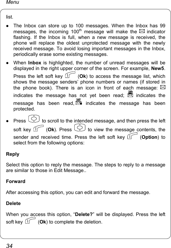 Menu list.  z The Inbox can store up to 100 messages. When the Inbox has 99 messages, the incoming 100th message will make the   indicator flashing. If the Inbox is full, when a new message is received, the phone will replace the oldest unprotected message with the newly received message. To avoid losing important messages in the Inbox, periodically erase some existing messages. z When Inbox is highlighted, the number of unread messages will be displayed in the right upper corner of the screen. For example, New5. Press the left soft key   (Ok) to access the message list, which shows the message senders’ phone numbers or names (if stored in the phone book). There is an icon in front of each message:   indicates the message has not yet been read;   indicates  the message has been read,  indicates the message has been protected. z Press    to scroll to the intended message, and then press the left soft key   (Ok). Press   to view the message contents, the sender and received time. Press the left soft key   (Option) to select from the following options:   Reply Select this option to reply the message. The steps to reply to a message are similar to those in Edit Message.. Forward After accessing this option, you can edit and forward the message.   Delete When you access this option, “Delete?” will be displayed. Press the left soft key   (Ok) to complete the deletion.     34 