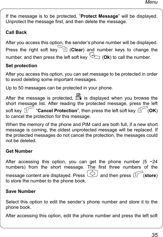 Menu If the message is to be protected, ”Protect Message” will be displayed. Unprotect the message first, and then delete the message. Call Back   After you access this option, the sender’s phone number will be displayed.   Press the right soft key  (Clear) and number keys to change the number, and then press the left soft key   (Ok) to call the number. Set protection   After you access this option, you can set message to be protected in order to avoid deleting some important messages.   Up to 50 messages can be protected in your phone. After the message is protected,   is displayed when you browse the short message list. After reading the protected message, press the left soft key   “Cancel Protection”, then press the left soft key  (OK) to cancel the protection for this message. When the memory of the phone and PIM card are both full, if a new short message is coming, the oldest unprotected message will be replaced. If the protected messages do not cancel the protection, the messages could not be deleted. Get Number After accessing this option, you can get the phone number (5 ~24 numbers) from the short message. The first three numbers of the message content are displayed. Press    and then press  (store) to store the number to the phone book. Save Number Select this option to edit the sender’s phone number and store it to the phone book. After accessing this option, edit the phone number and press the left soft 35 
