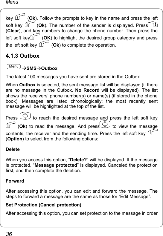 Menu key   (Ok). Follow the prompts to key in the name and press the left soft key   (Ok). The number of the sender is displayed. Press  (Clear), and key numbers to change the phone number. Then press the left soft key  (OK) to highlight the desired group category and press the left soft key   (Ok) to complete the operation. 4.1.3 Outbox MenuÆSMSÆOutbox The latest 100 messages you have sent are stored in the Outbox.   When Outbox is selected, the sent message list will be displayed (if there are no message in the Outbox, No Record will be displayed). The list shows the receivers’ phone number(s) or name(s) (if stored in the phone book). Messages are listed chronologically; the most recently sent message will be highlighted at the top of the list.   Press   to reach the desired message and press the left soft key  (Ok) to read the message. And press  to view the message contents, the receiver and the sending time. Press the left soft key   (Option) to select from the following options: Delete When you access this option, “Delete?” will be displayed. If the message is protected, “Message protected” is displayed. Canceled the protection first, and then complete the deletion. Forward After accessing this option, you can edit and forward the message. The steps to forward a message are the same as those for “Edit Message”. Set Protection (Cancel protection) After accessing this option, you can set protection to the message in order 36 