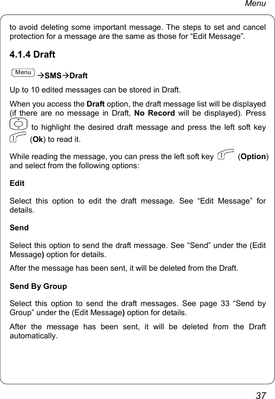 Menu to avoid deleting some important message. The steps to set and cancel protection for a message are the same as those for “Edit Message”. 4.1.4 Draft MenuÆSMSÆDraft Up to 10 edited messages can be stored in Draft. When you access the Draft option, the draft message list will be displayed (if there are no message in Draft, No Record will be displayed). Press  to highlight the desired draft message and press the left soft key  (Ok) to read it.   While reading the message, you can press the left soft key   (Option) and select from the following options:   Edit Select this option to edit the draft message. See “Edit Message” for details. Send Select this option to send the draft message. See “Send” under the (Edit Message) option for details. After the message has been sent, it will be deleted from the Draft. Send By Group Select this option to send the draft messages. See page 33 “Send by Group” under the (Edit Message) option for details. After the message has been sent, it will be deleted from the Draft automatically. 37 