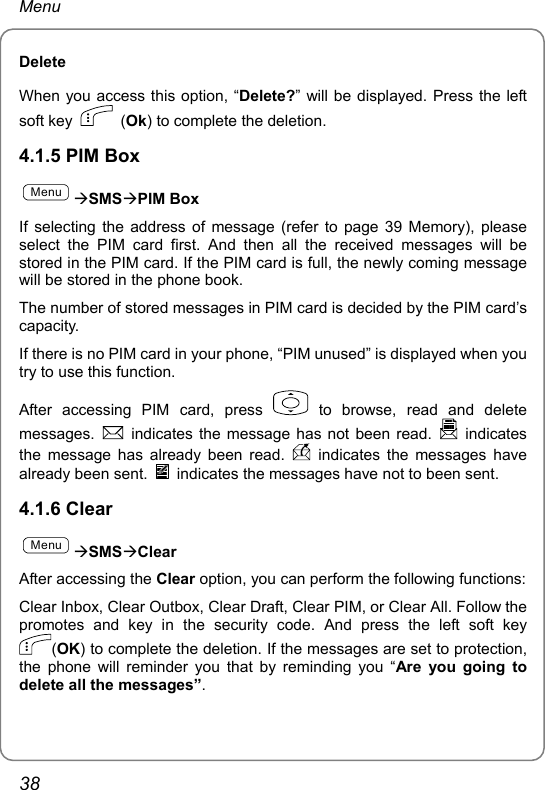 Menu Delete When you access this option, “Delete?” will be displayed. Press the left soft key   (Ok) to complete the deletion. 4.1.5 PIM Box MenuÆSMSÆPIM Box If selecting the address of message (refer to page 39 Memory), please select the PIM card first. And then all the received messages will be stored in the PIM card. If the PIM card is full, the newly coming message will be stored in the phone book. The number of stored messages in PIM card is decided by the PIM card’s capacity. If there is no PIM card in your phone, “PIM unused” is displayed when you try to use this function. After accessing PIM card, press   to browse, read and delete messages.   indicates the message has not been read.   indicates the message has already been read.   indicates the messages have already been sent.    indicates the messages have not to been sent. 4.1.6 Clear   MenuÆSMSÆClear After accessing the Clear option, you can perform the following functions: Clear Inbox, Clear Outbox, Clear Draft, Clear PIM, or Clear All. Follow the promotes and key in the security code. And press the left soft key (OK) to complete the deletion. If the messages are set to protection, the phone will reminder you that by reminding you “Are you going to delete all the messages”.  38 