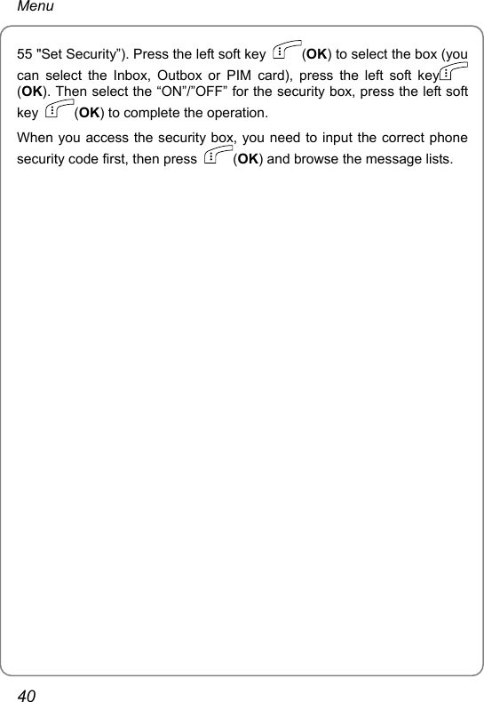 Menu 55 &quot;Set Security”). Press the left soft key  (OK) to select the box (you can select the Inbox, Outbox or PIM card), press the left soft key  (OK). Then select the “ON”/”OFF” for the security box, press the left soft key  (OK) to complete the operation. When you access the security box, you need to input the correct phone security code first, then press  (OK) and browse the message lists.   40 