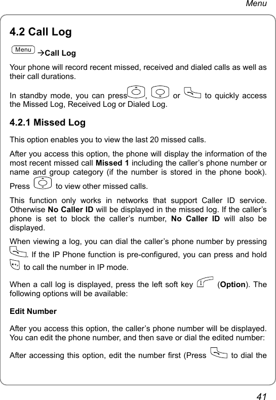 Menu 4.2 Call Log MenuÆCall Log Your phone will record recent missed, received and dialed calls as well as their call durations. In standby mode, you can press ,   or   to quickly access the Missed Log, Received Log or Dialed Log. 4.2.1 Missed Log This option enables you to view the last 20 missed calls. After you access this option, the phone will display the information of the most recent missed call Missed 1 including the caller’s phone number or name and group category (if the number is stored in the phone book). Press    to view other missed calls. This function only works in networks that support Caller ID service. Otherwise No Caller ID will be displayed in the missed log. If the caller’s phone is set to block the caller’s number, No Caller ID will also be displayed. When viewing a log, you can dial the caller’s phone number by pressing . If the IP Phone function is pre-configured, you can press and hold   to call the number in IP mode. When a call log is displayed, press the left soft key   (Option). The following options will be available: Edit Number After you access this option, the caller’s phone number will be displayed. You can edit the phone number, and then save or dial the edited number: After accessing this option, edit the number first (Press   to dial the 41 
