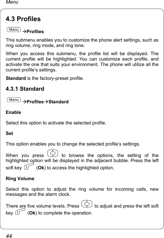 Menu 4.3 Profiles MenuÆProfiles This submenu enables you to customize the phone alert settings, such as ring volume, ring mode, and ring tone. When you access this submenu, the profile list will be displayed. The current profile will be highlighted. You can customize each profile, and activate the one that suits your environment. The phone will utilize all the current profile’s settings. Standard is the factory-preset profile. 4.3.1 Standard MenuÆProfilesÆStandard Enable Select this option to activate the selected profile.   Set This option enables you to change the selected profile’s settings. When you press   to browse the options, the setting of the highlighted option will be displayed in the adjacent bubble. Press the left soft key   (Ok) to access the highlighted option. Ring Volume Select this option to adjust the ring volume for incoming calls, new messages and the alarm clock. There are five volume levels. Press   to adjust and press the left soft key   (Ok) to complete the operation.   44 