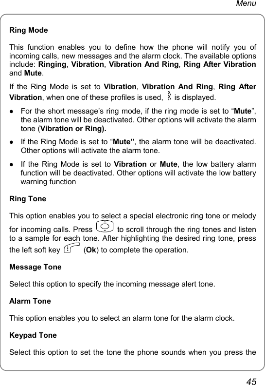 Menu Ring Mode This function enables you to define how the phone will notify you of incoming calls, new messages and the alarm clock. The available options include: Ringing, Vibration, Vibration And Ring, Ring After Vibration and Mute. If the Ring Mode is set to Vibration,  Vibration And Ring,  Ring After Vibration, when one of these profiles is used,   is displayed. z For the short message’s ring mode, if the ring mode is set to “Mute”, the alarm tone will be deactivated. Other options will activate the alarm tone (Vibration or Ring). z If the Ring Mode is set to “Mute”, the alarm tone will be deactivated. Other options will activate the alarm tone. z If the Ring Mode is set to Vibration or Mute, the low battery alarm function will be deactivated. Other options will activate the low battery warning function Ring Tone This option enables you to select a special electronic ring tone or melody for incoming calls. Press    to scroll through the ring tones and listen to a sample for each tone. After highlighting the desired ring tone, press the left soft key   (Ok) to complete the operation.   Message Tone Select this option to specify the incoming message alert tone.   Alarm Tone This option enables you to select an alarm tone for the alarm clock. Keypad Tone Select this option to set the tone the phone sounds when you press the 45 