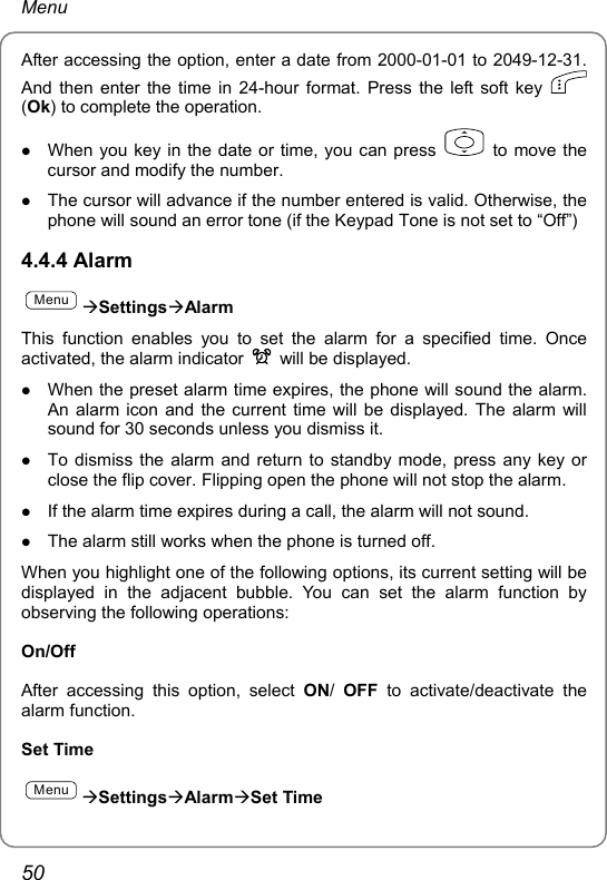 Menu After accessing the option, enter a date from 2000-01-01 to 2049-12-31. And then enter the time in 24-hour format. Press the left soft key   (Ok) to complete the operation. z When you key in the date or time, you can press    to move the cursor and modify the number. z The cursor will advance if the number entered is valid. Otherwise, the phone will sound an error tone (if the Keypad Tone is not set to “Off”) 4.4.4 Alarm MenuÆSettingsÆAlarm This function enables you to set the alarm for a specified time. Once activated, the alarm indicator    will be displayed. z When the preset alarm time expires, the phone will sound the alarm. An alarm icon and the current time will be displayed. The alarm will sound for 30 seconds unless you dismiss it. z To dismiss the alarm and return to standby mode, press any key or close the flip cover. Flipping open the phone will not stop the alarm. z If the alarm time expires during a call, the alarm will not sound. z The alarm still works when the phone is turned off. When you highlight one of the following options, its current setting will be displayed in the adjacent bubble. You can set the alarm function by observing the following operations: On/Off After accessing this option, select ON/  OFF to activate/deactivate the alarm function. Set Time MenuÆSettingsÆAlarmÆSet Time 50 