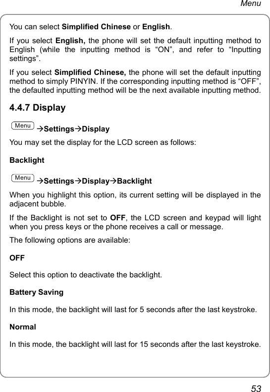 Menu You can select Simplified Chinese or English. If you select English, the phone will set the default inputting method to English (while the inputting method is “ON”, and refer to “Inputting settings”. If you select Simplified Chinese, the phone will set the default inputting method to simply PINYIN. If the corresponding inputting method is “OFF”, the defaulted inputting method will be the next available inputting method. 4.4.7 Display MenuÆSettingsÆDisplay You may set the display for the LCD screen as follows: Backlight MenuÆSettingsÆDisplayÆBacklight When you highlight this option, its current setting will be displayed in the adjacent bubble. If the Backlight is not set to OFF, the LCD screen and keypad will light when you press keys or the phone receives a call or message. The following options are available: OFF Select this option to deactivate the backlight. Battery Saving In this mode, the backlight will last for 5 seconds after the last keystroke. Normal In this mode, the backlight will last for 15 seconds after the last keystroke. 53 