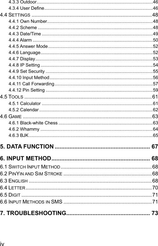  4.3.3 Outdoor..........................................................................................46 4.3.4 User Define....................................................................................46 4.4 SETTINGS...................................................................................48 4.4.1 Own Number..................................................................................48 4.4.2 Scheme .........................................................................................48 4.4.3 Date/Time ......................................................................................49 4.4.4 Alarm .............................................................................................50 4.4.5 Answer Mode .................................................................................52 4.4.6 Language.......................................................................................52 4.4.7 Display...........................................................................................53 4.4.8 IP Setting .......................................................................................54 4.4.9 Set Security ...................................................................................55 4.4.10 Input Method................................................................................56 4.4.11 Call Forwarding............................................................................57 4.4.12 Pin Setting ...................................................................................59 4.5 TOOLS........................................................................................61 4.5.1 Calculator ......................................................................................61 4.5.2 Calendar ........................................................................................62 4.6 GAME.........................................................................................63 4.6.1 Black-white Chess .........................................................................63 4.6.2 Whammy .......................................................................................64 4.6.3 BJK................................................................................................65 5. DATA FUNCTION .......................................................... 67 6. INPUT METHOD............................................................ 68 6.1 SWITCH INPUT METHOD...............................................................68 6.2 PINYIN AND SIM STROKE.............................................................68 6.3 ENGLISH.....................................................................................68 6.4 LETTER.......................................................................................70 6.5 DIGIT..........................................................................................71 6.6 INPUT METHODS IN SMS .............................................................71 7. TROUBLESHOOTING................................................... 73  iv 