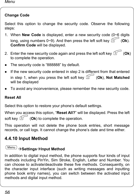 Menu Change Code Select this option to change the security code. Observe the following steps: 1. When New Code is displayed, enter a new security code (0~6 digits long, using numbers 0~9). And then press the left soft key   (Ok). Confirm Code will be displayed. 2.  Enter the new security code again and press the left soft key   (Ok) to complete the operation. z The security code is “888888” by default. z If the new security code entered in step 2 is different from that entered in step 1, when you press the left soft key   (Ok), Not Matched will be displayed z To avoid any inconvenience, please remember the new security code. Reset All Select this option to restore your phone’s default settings. When you access this option, “Reset All?” will be displayed. Press the left soft key   (Ok) to complete the operation. This operation will not delete the phone book entries, short message records, or call logs. It cannot change the phone’s date and time either. 4.4.10 Input Method MenuÆSettingsÆInput Method In addition to digital input method, the phone supports four kinds of input methods including PinYin, Sim Stroke, English, Letter and Number. You can choose to activate/deactivate these five methods. Consequently, on the character input interface (such as writing messages and inputting phone book entry names), you can switch between the activated input methods and digital input method. 56 