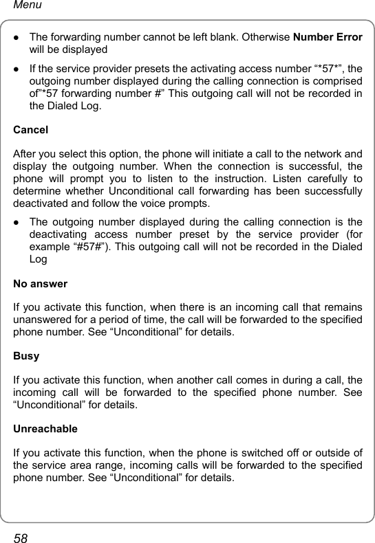 Menu z The forwarding number cannot be left blank. Otherwise Number Error will be displayed z If the service provider presets the activating access number “*57*”, the outgoing number displayed during the calling connection is comprised of”*57 forwarding number #” This outgoing call will not be recorded in the Dialed Log.   Cancel After you select this option, the phone will initiate a call to the network and display the outgoing number. When the connection is successful, the phone will prompt you to listen to the instruction. Listen carefully to determine whether Unconditional call forwarding has been successfully deactivated and follow the voice prompts. z The outgoing number displayed during the calling connection is the deactivating access number preset by the service provider (for example “#57#”). This outgoing call will not be recorded in the Dialed Log No answer If you activate this function, when there is an incoming call that remains unanswered for a period of time, the call will be forwarded to the specified phone number. See “Unconditional” for details. Busy If you activate this function, when another call comes in during a call, the incoming call will be forwarded to the specified phone number. See “Unconditional” for details. Unreachable If you activate this function, when the phone is switched off or outside of the service area range, incoming calls will be forwarded to the specified phone number. See “Unconditional” for details.  58 