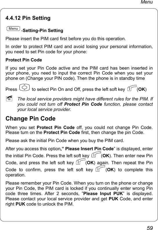 Menu 4.4.12 Pin Setting Menu-Setting-Pin Setting Please insert the PIM card first before you do this operation. In order to protect PIM card and avoid losing your personal information, you need to set Pin code for your phone: Protect Pin Code If you set your Pin Code active and the PIM card has been inserted in your phone, you need to input the correct Pin Code when you set your phone on (Change your PIN code). Then the phone is in standby time Press    to select Pin On and Off, press the left soft key  (OK)  ~ The local service providers might have different rules for the PIM. If you could not turn off Protect Pin Code function, please contact your local service provider. Change Pin Code When you set Protect Pin Code off, you could not change Pin Code. Please turn on the Protect Pin Code first, then change the pin Code. Please ask the initial Pin Code when you buy the PIM card. After you access this option,” Please Insert Pin Code” is displayed, enter the initial Pin Code. Press the left soft key  (OK). Then enter new Pin Code, and press the left soft key  (OK) again. Then repeat the Pin Code to confirm, press the left soft key  (OK) to complete this operation. Please remember your Pin Code. When you turn on the phone or change your Pin Code, the PIM card is locked if you continually enter wrong Pin code three times. After 2 seconds, ”Please Input PUK” is displayed. Please contact your local service provider and get PUK Code, and enter right PUK code to unlock the PIM. 59 