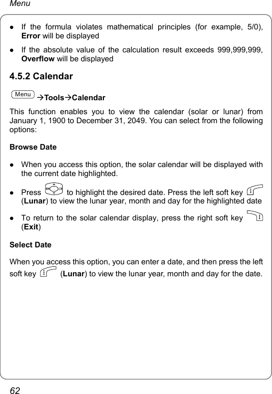 Menu z If the formula violates mathematical principles (for example, 5/0), Error will be displayed z If the absolute value of the calculation result exceeds 999,999,999, Overflow will be displayed 4.5.2 Calendar MenuÆToolsÆCalendar This function enables you to view the calendar (solar or lunar) from January 1, 1900 to December 31, 2049. You can select from the following options: Browse Date z When you access this option, the solar calendar will be displayed with the current date highlighted. z Press    to highlight the desired date. Press the left soft key   (Lunar) to view the lunar year, month and day for the highlighted date z To return to the solar calendar display, press the right soft key   (Exit) Select Date When you access this option, you can enter a date, and then press the left soft key   (Lunar) to view the lunar year, month and day for the date.62 