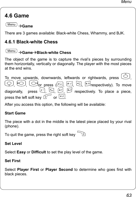 Menu 4.6 Game MenuÆGame There are 3 games available: Black-white Chess, Whammy, and BJK. 4.6.1 Black-white Chess MenuÆGameÆBlack-white Chess  The object of the game is to capture the rival’s pieces by surrounding them horizontally, vertically or diagonally. The player with the most pieces at the end wins. To move upwards, downwards, leftwards or rightwards, press  , ,  ,  or press (2, 8, 4, 6respectively). To move diagonally,  press 1, 7, 3, 9 respectively. To place a piece, press the left soft key   or 5. After you access this option, the following will be available:   Start Game The piece with a dot in the middle is the latest piece placed by your rival (phone). To quit the game, press the right soft key   Set Level Select Easy or Difficult to set the play level of the game. Set First   Select  Player First or  Player Second to determine who goes first with black pieces. 63 