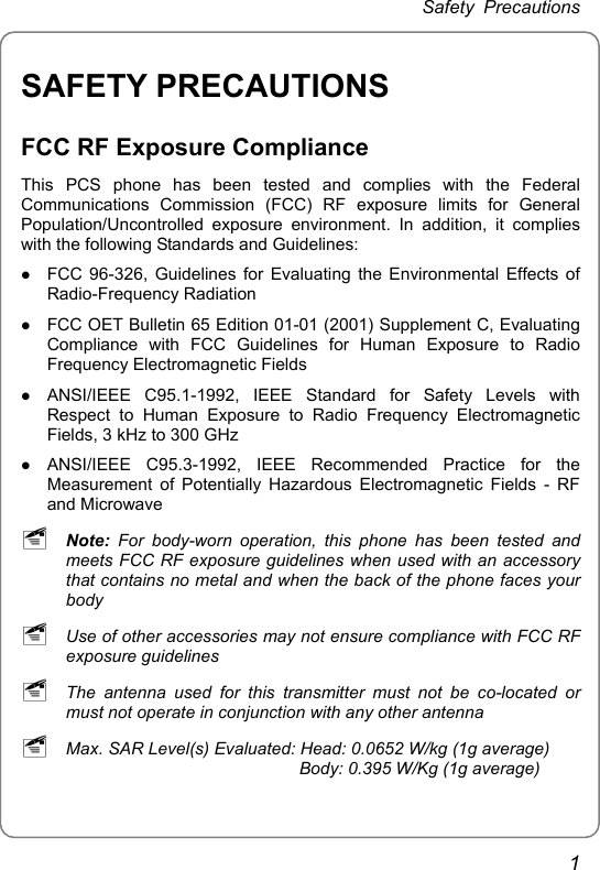 Safety Precautions SAFETY PRECAUTIONS FCC RF Exposure Compliance This PCS phone has been tested and complies with the Federal Communications Commission (FCC) RF exposure limits for General Population/Uncontrolled exposure environment. In addition, it complies with the following Standards and Guidelines: z FCC 96-326, Guidelines for Evaluating the Environmental Effects of Radio-Frequency Radiation z FCC OET Bulletin 65 Edition 01-01 (2001) Supplement C, Evaluating Compliance with FCC Guidelines for Human Exposure to Radio Frequency Electromagnetic Fields z ANSI/IEEE C95.1-1992, IEEE Standard for Safety Levels with Respect to Human Exposure to Radio Frequency Electromagnetic Fields, 3 kHz to 300 GHz z ANSI/IEEE C95.3-1992, IEEE Recommended Practice for the Measurement of Potentially Hazardous Electromagnetic Fields - RF and Microwave ~ Note: For body-worn operation, this phone has been tested and meets FCC RF exposure guidelines when used with an accessory that contains no metal and when the back of the phone faces your body ~ Use of other accessories may not ensure compliance with FCC RF exposure guidelines ~ The antenna used for this transmitter must not be co-located or must not operate in conjunction with any other antenna ~ Max. SAR Level(s) Evaluated: Head: 0.0652 W/kg (1g average)                                                  Body: 0.395 W/Kg (1g average) 1 