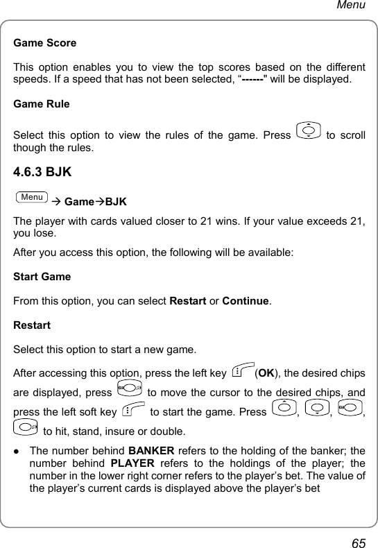 Menu Game Score This option enables you to view the top scores based on the different speeds. If a speed that has not been selected, “------&quot; will be displayed. Game Rule Select this option to view the rules of the game. Press   to scroll though the rules. 4.6.3 BJK MenuÆ GameÆBJK The player with cards valued closer to 21 wins. If your value exceeds 21, you lose. After you access this option, the following will be available: Start Game From this option, you can select Restart or Continue. Restart Select this option to start a new game. After accessing this option, press the left key  (OK), the desired chips are displayed, press    to move the cursor to the desired chips, and press the left soft key    to start the game. Press  ,  ,  ,   to hit, stand, insure or double. z The number behind BANKER refers to the holding of the banker; the number behind PLAYER refers to the holdings of the player; the number in the lower right corner refers to the player’s bet. The value of the player’s current cards is displayed above the player’s bet 65 