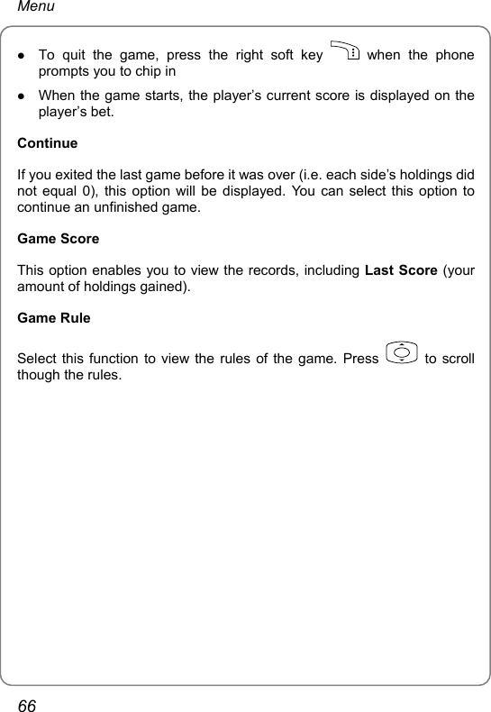 Menu z To quit the game, press the right soft key   when the phone prompts you to chip in z When the game starts, the player’s current score is displayed on the player’s bet. Continue If you exited the last game before it was over (i.e. each side’s holdings did not equal 0), this option will be displayed. You can select this option to continue an unfinished game. Game Score This option enables you to view the records, including Last Score (your amount of holdings gained). Game Rule Select this function to view the rules of the game. Press   to scroll though the rules.  66 