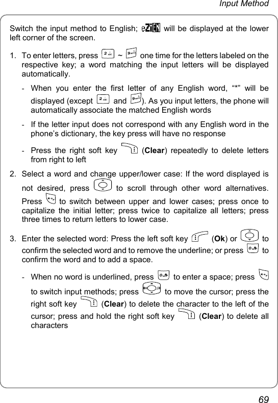 Input Method Switch the input method to English;    will be displayed at the lower left corner of the screen. 1.  To enter letters, press 2 ~ 9  one time for the letters labeled on the respective key; a word matching the input letters will be displayed automatically.  -  When you enter the first letter of any English word, “*” will be displayed (except 2 and 9). As you input letters, the phone will automatically associate the matched English words -  If the letter input does not correspond with any English word in the phone’s dictionary, the key press will have no response -  Press the right soft key   (Clear) repeatedly to delete letters from right to left 2.  Select a word and change upper/lower case: If the word displayed is not desired, press   to scroll through other word alternatives. Press   to switch between upper and lower cases; press once to capitalize the initial letter; press twice to capitalize all letters; press three times to return letters to lower case. 3.  Enter the selected word: Press the left soft key   (Ok) or   to confirm the selected word and to remove the underline; or press 0 to confirm the word and to add a space. -  When no word is underlined, press 0  to enter a space; press   to switch input methods; press    to move the cursor; press the right soft key   (Clear) to delete the character to the left of the cursor; press and hold the right soft key   (Clear) to delete all characters 69 