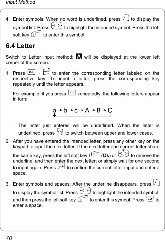 Input Method 4.  Enter symbols: When no word is underlined, press 1 to display the symbol list. Press    to highlight the intended symbol. Press the left soft key    to enter this symbol. 6.4 Letter Switch to Letter input method;   will be displayed at the lower left corner of the screen. 1. Press 2 ~ 9 to enter the corresponding letter labeled on the respective key. To input a letter, press the corresponding key repeatedly until the letter appears. For example: if you press 2  repeatedly, the following letters appear in turn:  -  The letter just entered will be underlined. When the letter is underlined, press    to switch between upper and lower cases. 2.  After you have entered the intended letter, press any other key on the keypad to input the next letter. If the next letter and current letter share the same key, press the left soft key   (Ok) or    to remove the underline, and then enter the next letter; or simply wait for one second to input again. Press 0  to confirm the current letter input and enter a space. 3.  Enter symbols and spaces: After the underline disappears, press 1 to display the symbol list. Press    to highlight the intended symbol, and then press the left soft key    to enter this symbol. Press 0 to enter a space. 70 