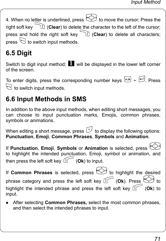 Input Method 4. When no letter is underlined, press    to move the cursor; Press the right soft key   (Clear) to delete the character to the left of the cursor; press and hold the right soft key   (Clear) to delete all characters; press    to switch input methods. 6.5 Digit Switch to digit input method;    will be displayed in the lower left corner of the screen. To enter digits, press the corresponding number keys 0 ~ 9. Press   to switch input methods. 6.6 Input Methods in SMS In addition to the above input methods, when editing short messages, you can choose to input punctuation marks, Emojis, common phrases, symbols or animations. When editing a short message, press    to display the following options: Punctuation, Emoji, Common Phrases, Symbols and Animation. If Punctuation, Emoji,  Symbols or Animation is selected, press   to highlight the intended punctuation, Emoji, symbol or animation, and then press the left soft key   (Ok) to input. If  Common Phrases is selected, press   to highlight the desired phrase category and press the left soft key   (Ok). Press   to highlight the intended phrase and press the left soft key   (Ok) to input. z After selecting Common Phrases, select the most common phrases, and then select the intended phrases to input. 71 