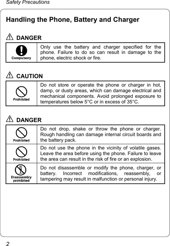 Safety Precautions Handling the Phone, Battery and Charger  DANGER  Only use the battery and charger specified for the phone. Failure to do so can result in damage to the phone, electric shock or fire.  CAUTION  Do not store or operate the phone or charger in hot, damp, or dusty areas, which can damage electrical and mechanical components. Avoid prolonged exposure to temperatures below 5°C or in excess of 35°C.  DANGER  Do not drop, shake or throw the phone or charger. Rough handling can damage internal circuit boards and the battery pack.  Do not use the phone in the vicinity of volatile gases. Leave the area before using the phone. Failure to leave the area can result in the risk of fire or an explosion.  Do not disassemble or modify the phone, charger, or battery. Incorrect modifications, reassembly, or tampering may result in malfunction or personal injury.  2 